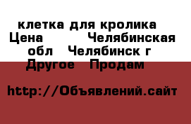  клетка для кролика › Цена ­ 500 - Челябинская обл., Челябинск г. Другое » Продам   